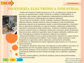 IYA   OA                                                                                UNIVERSIDADES




      INGENIERÍA ELECTRÓNICA INDUSTRIAL
               - Ámbito de la Empresa: Estudios de proyectos e I+D+i, de fabricación e ingeniería del
               proceso y de mantenimiento y utillaje. Gestión de: la calidad, el medioambiente, la
               seguridad y salud, compras, aprovisionamiento y departamentos de estudios técnico-
               comerciales. Directores y administradores de empresas industriales.
               - Ejercicio libre de la profesión: Diseño, modelado, simulación, fabricación y ensayo de:
               máquinas eléctricas, centrales eléctricas, líneas de transporte y redes de distribución,
               aparamenta, dispositivos de automatismo, mando y control electromagnético y electrónico
               para sus aplicaciones industriales, así como los montajes, instalaciones, mantenimiento,
               explotación y demolición de dichas instalaciones. Estudios de viabilidad, anteproyectos,
               proyectos, informes técnicos y dictámenes, peritaciones y tasaciones, gestión de proyectos,
               dirección de obras, estudios de seguridad y salud, de impacto ambiental y auditorías, entre
               otros. Participación en empresas de ingeniería o empresas de consultoría.
               - Administración Pública: Acceso a puesto de funcionario o laboral de los cuerpos técnicos
               en todo tipo de administraciones públicas: Unión Europea, estatal, autonómica y local,
               trabajando en la supervisión, control, inspección y autorización de actividades,
               instalaciones, etc. Elaboración de normas, reglamentos, guías técnicas, etc. Con acceso a
               puestos de nivel A1 .
               - Investigación, Desarrollo e Innovación: Investigación en centros públicos o privados y en
               departamentos de I+D+i de grandes empresas, principalmente en investigación e
               innovación de: producto y su uso, procesos y su automatización, operaciones industriales,
               contaminación ambiental, de nuevas fuentes de energía, nuevos materiales, seguridad y
               salud, etc.
               - Docencia: Centros públicos y privados de enseñanza, tanto en Educación Secundaria
               como en la Universidad.
                                                                                      IES "Ventura Morón"
 I         R   U                                                                     Juan Carrasco Moriano
                                                                                      Orientador Educativo
 