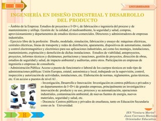 IYA    OA                                                                                         UNIVERSIDADES



 INGENIERÍA EN DISEÑO INDUSTRIAL Y DESARROLLO
                 DEL PRODUCTO
- Ámbito de la Empresa: Estudios de proyectos e I+D+i, de fabricación e ingeniería del proceso y de
mantenimiento y utillaje. Gestión de: la calidad, el medioambiente, la seguridad y salud, compras,
aprovisionamiento y departamentos de estudios técnico-comerciales. Directores y administradores de empresas
industriales.
- Ejercicio libre de la profesión: Diseño, modelado, simulación, fabricación y ensayo de: máquinas eléctricas,
centrales eléctricas, líneas de transporte y redes de distribución, aparamenta, dispositivos de automatismo, mando
y control electromagnético y electrónico para sus aplicaciones industriales, así como los montajes, instalaciones,
mantenimiento, explotación y demolición de dichas instalaciones. Estudios de viabilidad, anteproyectos,
proyectos, informes técnicos y dictámenes, peritaciones y tasaciones, gestión de proyectos, dirección de obras,
estudios de seguridad y salud, de impacto ambiental y auditorías, entre otros. Participación en empresas de
ingeniería o empresas de consultoría.
- Administración Pública: Acceso a puesto de funcionario o laboral de los cuerpos técnicos en todo tipo de
administraciones públicas: Unión Europea, estatal, autonómica y local, trabajando en la supervisión, control,
inspección y autorización de actividades, instalaciones, etc. Elaboración de normas, reglamentos, guías técnicas,
etc. Con acceso a puestos de nivel A1 .
                            - Investigación, Desarrollo e Innovación: Investigación en centros públicos o privados y
                            en departamentos de I+D+i de grandes empresas, principalmente en investigación e
                            innovación de: producto y su uso, procesos y su automatización, operaciones
                            industriales, contaminación ambiental, de nuevas fuentes de energía, nuevos
                            materiales, seguridad y salud, etc.
                            - Docencia: Centros públicos y privados de enseñanza, tanto en Educación Secundaria
                            como en la Universidad.

                                                                                               IES "Ventura Morón"
 I          R         U                                                                       Juan Carrasco Moriano
                                                                                               Orientador Educativo
 