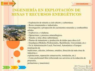 IYA   OA                                                                  UNIVERSIDADES




       INGENIERÍA EN EXPLOTACIÓN DE
       MINAS Y RECURSOS ENERGÉTICOS

                   - Explotación de minería a cielo abierto y subterránea.
                   - Rocas ornamentales e industriales.
                   - Investigación y prospección de yacimientos minerales y combustibles
                   sólidos.
                   - Explosivos y voladuras.
                   - Operaciones y procesos mineralúrgicos.
                   - Túneles y otras obras subterráneas.
                   - Plantas de tratamiento y producción de áridos para obra civil.
                   - Enseñanza (Módulos Profesionales, Bachillerato, Universidad, etc.)
                   - En la Administración Local, Nacional, Autonómica o Europea
                   (realización de
                   mediciones, cálculos, informes, estudios, dirección de toda clase de
                   industrias o
                   explotaciones, reparación conservación, instalación, etc.)
                   - Como profesional libre (ofreciendo sus servicios en la redacción de
                   proyectos,
                   peritaciones y tasaciones)
                                                                        IES "Ventura Morón"
 I         R   U                                                       Juan Carrasco Moriano
                                                                        Orientador Educativo
 