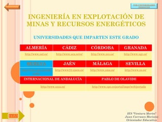 POR UNIVERSIDADES
                                                                                            (ANDALUCÍA)




         INGENIERÍA EN EXPLOTACIÓN DE
         MINAS Y RECURSOS ENERGÉTICOS

              UNIVERSIDADES QUE IMPARTEN ESTE GRADO

        ALMERÍA                     CÁDIZ               CÓRDOBA                  GRANADA
        http://www.ual.es/      http://www.uca.es/es/   http://www.uco.es/       http://www.ugr.es/


         HUELVA                      JAÉN                MÁLAGA                   SEVILLA
      http://www.uhu.es/inde   http://www10.ujaen.es/   http://www.uma.es/       http://www.us.es/
               x.php

       INTERNACIONAL DE ANDALUCÍA                               PABLO DE OLAVIDE

                    http://www.unia.es/                  http://www.upo.es/portal/impe/web/portada




                                                                                   IES "Ventura Morón"
IYA                                                                               Juan Carrasco Moriano
                                                                                   Orientador Educativo
 