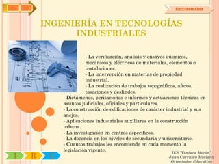 IYA   OA                                                                UNIVERSIDADES




               INGENIERÍA EN TECNOLOGÍAS
                     INDUSTRIALES

                              - La verificación, análisis y ensayos químicos,
                              mecánicos y eléctricos de materiales, elementos e
                              instalaciones.
                              - La intervención en materias de propiedad
                              industrial.
                              - La realización de trabajos topográficos, aforos,
                              tasaciones y deslindes.
                    - Dictámenes, peritaciones e informes y actuaciones técnicas en
                    asuntos judiciales, oficiales y particulares.
                    - La construcción de edificaciones de carácter industrial y sus
                    anejos.
                    - Aplicaciones industriales auxiliares en la construcción
                    urbana.
                    - La investigación en centros específicos.
                    - La docencia en los niveles de secundaria y universitario.
                    - Cuantos trabajos les encomiende en cada momento la
                    legislación vigente.                              IES "Ventura Morón"
 I         R    U                                                    Juan Carrasco Moriano
                                                                      Orientador Educativo
 