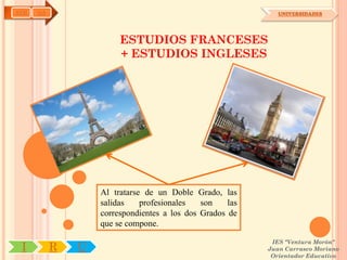 AYH   OA                                                      UNIVERSIDADES




                        ESTUDIOS FRANCESES
                        + ESTUDIOS INGLESES




                   Al tratarse de un Doble Grado, las
                   salidas    profesionales   son    las
                   correspondientes a los dos Grados de
                   que se compone.

                                                            IES "Ventura Morón"
 I         R   U                                           Juan Carrasco Moriano
                                                            Orientador Educativo
 