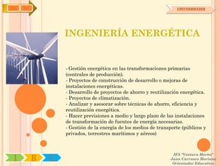 IYA   OA                                                             UNIVERSIDADES




                   INGENIERÍA ENERGÉTICA


                   - Gestión energética en las transformaciones primarias
                   (centrales de producción).
                   - Proyectos de construcción de desarrollo o mejoras de
                   instalaciones energéticas.
                   - Desarrollo de proyectos de ahorro y reutilización energética.
                   - Proyectos de climatización.
                   - Analizar y asesorar sobre técnicas de ahorro, eficiencia y
                   reutilización energética.
                   - Hacer previsiones a medio y largo plazo de las instalaciones
                   de transformación de fuentes de energía necesarias.
                   - Gestión de la energía de los medios de transporte (públicos y
                   privados, terrestres marítimos y aéreos)



                                                                   IES "Ventura Morón"
 I         R   U                                                  Juan Carrasco Moriano
                                                                   Orientador Educativo
 