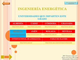 POR UNIVERSIDADES
                                                                                            (ANDALUCÍA)




                INGENIERÍA ENERGÉTICA

                 UNIVERSIDADES QUE IMPARTEN ESTE
                             GRADO

        ALMERÍA                     CÁDIZ               CÓRDOBA                  GRANADA
        http://www.ual.es/      http://www.uca.es/es/   http://www.uco.es/       http://www.ugr.es/


         HUELVA                      JAÉN                MÁLAGA                   SEVILLA
      http://www.uhu.es/inde   http://www10.ujaen.es/   http://www.uma.es/       http://www.us.es/
               x.php

       INTERNACIONAL DE ANDALUCÍA                               PABLO DE OLAVIDE

                    http://www.unia.es/                  http://www.upo.es/portal/impe/web/portada




                                                                                   IES "Ventura Morón"
IYA                                                                               Juan Carrasco Moriano
                                                                                   Orientador Educativo
 