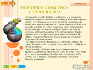 IYA   OA                                                                         UNIVERSIDADES


               INGENIERÍA GEOMÁTICA
                   Y TOPOGRÁFICA
                   - La topografía general y de obras; levantamientos y su consiguiente
                   producción cartográfica; parcelaciones, deslindes y mediciones en general,
                   Catastro; proyectos geodésicos; control geométrico y auscultación de
                   grandes obras públicas (carreteras, AVE, presas, viaductos, edificios, etc.);
                   topografía industrial; proyectos y ejecución de vuelos fotogramétricos;
                   nuevas tecnologías de fotogrametría digital, teledetección espacial,
                   sistemas de información geográfica (SIG) e infraestructuras de datos
                   espaciales (IDE); Cartografía; sistemas de posicionamiento (GPS o
                   Galileo); ordenación del territorio; apoyo a estudios de prevención y
                   mitigación de desastres naturales.
                   - La empresa (consultoras de ingeniería y constructoras, empresas de
                   cartografía, logística, minería y prospección, telefonía, etc.) y el ejercicio
                   libre de la profesión.
                   - Administraciones públicas en todos sus niveles (ayuntamientos,
                   diputaciones, autonomías, administración central del estado –como puede
                   ser el caso del Instituto Geográfico Nacional- o incluso, de la Unión
                   Europea) y en la docencia (enseñanza universitaria, secundaria y
                   formación profesional).

                                                                               IES "Ventura Morón"
 I         R   U                                                              Juan Carrasco Moriano
                                                                               Orientador Educativo
 