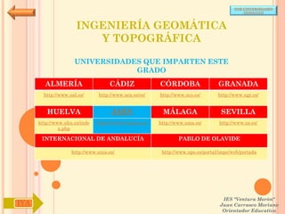 POR UNIVERSIDADES
                                                                                            (ANDALUCÍA)



                      INGENIERÍA GEOMÁTICA
                         Y TOPOGRÁFICA

                     UNIVERSIDADES QUE IMPARTEN ESTE
                                 GRADO
        ALMERÍA                     CÁDIZ               CÓRDOBA                  GRANADA
        http://www.ual.es/      http://www.uca.es/es/   http://www.uco.es/       http://www.ugr.es/


         HUELVA                      JAÉN                MÁLAGA                   SEVILLA
      http://www.uhu.es/inde   http://www10.ujaen.es/   http://www.uma.es/       http://www.us.es/
               x.php

       INTERNACIONAL DE ANDALUCÍA                               PABLO DE OLAVIDE

                    http://www.unia.es/                  http://www.upo.es/portal/impe/web/portada




                                                                                   IES "Ventura Morón"
IYA                                                                               Juan Carrasco Moriano
                                                                                   Orientador Educativo
 