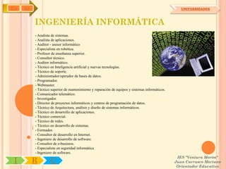 IYA   OA                                                                                             UNIVERSIDADES



           INGENIERÍA INFORMÁTICA
           - Analista de sistemas.
           - Analista de aplicaciones.
           - Auditor - asesor informático
           - Especialista en robótica.
           - Profesor de enseñanza superior.
           - Consultor técnico.
           - Auditor informático.
           - Técnico en Inteligencia artificial y nuevas tecnologías.
           - Técnico de soporte.
           - Administrador/operador de bases de datos.
           - Programador.
           - Webmaster.
           - Técnico superior de mantenimiento y reparación de equipos y sistemas informáticos.
           - Comunicador telemático.
           - Investigador.
           - Director de proyectos informáticos y centros de programación de datos.
           - Técnico de Arquitectura, análisis y diseño de sistemas informáticos.
           - Técnico en desarrollo de aplicaciones.
           - Técnico comercial.
           - Técnico de redes.
           - Técnico en desarrollo de sistemas.
           - Formador.
           - Consultor de desarrollo en Internet.
           - Ingeniero de desarrollo de software.
           - Consultor de e-business.
           - Especialista en seguridad informática
           - Ingeniero de software.
                                                                                                   IES "Ventura Morón"
 I         R        U                                                                             Juan Carrasco Moriano
                                                                                                   Orientador Educativo
 