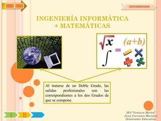 IYA   OA                                                      UNIVERSIDADES




               INGENIERÍA INFORMÁTICA
                   + MATEMÁTICAS




                   Al tratarse de un Doble Grado, las
                   salidas    profesionales   son    las
                   correspondientes a los dos Grados de
                   que se compone.

                                                            IES "Ventura Morón"
 I         R   U                                           Juan Carrasco Moriano
                                                            Orientador Educativo
 