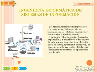 IYA   OA                                                UNIVERSIDADES




               INGENIERÍA INFORMÁTICA DE
                SISTEMAS DE INFORMACIÓN


                          - Múltiples actividades en empresas de
                          cualquier sector industrial, de las
                          comunicaciones, entidades financieras y
                          consultorías y Administración y
                          Organismos Públicos: diseño, desarrollo,
                          explotación y mantenimiento de sistemas
                          de información; administración de redes y
                          bases de datos; hipermedia, servicios y, en
                          general, las más avanzadas plataformas y
                          tecnologías de desarrollo de aplicaciones
                          para la web.




                                                      IES "Ventura Morón"
 I         R   U                                     Juan Carrasco Moriano
                                                      Orientador Educativo
 