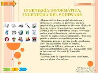 IYA   OA                                                   UNIVERSIDADES




                INGENIERÍA INFORMÁTICA.
               INGENIERÍA DEL SOFTWARE
                     - Responsabilidades como jefe de sistemas y
                     métodos, responsable de proyectos, analista
                     programador, programador de sistemas, técnico de
                     bases de datos y comunicaciones, consultoría
                     técnica, auditoría informática, diseño, selección y
                     evaluación de infraestructura de computación.
                     - Diseño de páginas web, programación, e-business,
                     gestión y administración de empresas, etc.
                     - Enseñanza pública o privada puede considerarse
                     como una importante fuente de empleo,
                     especialmente debido a la incorporación de la
                     disciplina informática tanto en el Bachillerato como
                     en las nuevas titulaciones de Formación
                     Profesional.
                     - Ejercicio libre de la profesión como consultores,
                     programadores y/o analistas.


                                                         IES "Ventura Morón"
 I         R   U                                        Juan Carrasco Moriano
                                                         Orientador Educativo
 