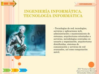IYA   OA                                           UNIVERSIDADES




               INGENIERÍA INFORMÁTICA.
               TECNOLOGÍA INFORMÁTICA


                          - Tecnologías de red; tecnologías,
                          servicios y aplicaciones web,
                          administración y mantenimiento de
                          sistemas, arquitecturas orientadas a
                          servicios, metodologías centradas en
                          usuario y organización, arquitecturas
                          distribuidas, sistemas de
                          comunicación y servicios de red
                          avanzados, así como computación
                          móvil.




                                                 IES "Ventura Morón"
 I         R   U                                Juan Carrasco Moriano
                                                 Orientador Educativo
 
