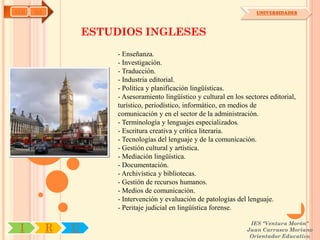 AYH   OA                                                                 UNIVERSIDADES



                   ESTUDIOS INGLESES
                       - Enseñanza.
                       - Investigación.
                       - Traducción.
                       - Industria editorial.
                       - Política y planificación lingüísticas.
                       - Asesoramiento lingüístico y cultural en los sectores editorial,
                       turístico, periodístico, informático, en medios de
                       comunicación y en el sector de la administración.
                       - Terminología y lenguajes especializados.
                       - Escritura creativa y crítica literaria.
                       - Tecnologías del lenguaje y de la comunicación.
                       - Gestión cultural y artística.
                       - Mediación lingüística.
                       - Documentación.
                       - Archivística y bibliotecas.
                       - Gestión de recursos humanos.
                       - Medios de comunicación.
                       - Intervención y evaluación de patologías del lenguaje.
                       - Peritaje judicial en lingüística forense.

                                                                       IES "Ventura Morón"
 I         R   U                                                      Juan Carrasco Moriano
                                                                       Orientador Educativo
 