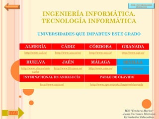 POR UNIVERSIDADES
                                                                                            (ANDALUCÍA)



                     INGENIERÍA INFORMÁTICA.
                     TECNOLOGÍA INFORMÁTICA

                  UNIVERSIDADES QUE IMPARTEN ESTE GRADO


        ALMERÍA                     CÁDIZ               CÓRDOBA                  GRANADA
        http://www.ual.es/      http://www.uca.es/es/   http://www.uco.es/       http://www.ugr.es/


         HUELVA                      JAÉN                MÁLAGA                   SEVILLA
      http://www.uhu.es/inde   http://www10.ujaen.es/   http://www.uma.es/       http://www.us.es/
               x.php

       INTERNACIONAL DE ANDALUCÍA                               PABLO DE OLAVIDE

                    http://www.unia.es/                  http://www.upo.es/portal/impe/web/portada




                                                                                   IES "Ventura Morón"
IYA                                                                               Juan Carrasco Moriano
                                                                                   Orientador Educativo
 