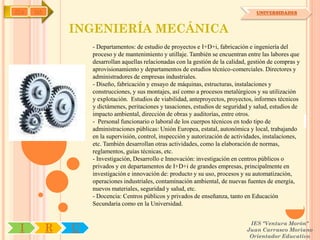 IYA   OA                                                                             UNIVERSIDADES



               INGENIERÍA MECÁNICA
                   - Departamentos: de estudio de proyectos e I+D+i, fabricación e ingeniería del
                   proceso y de mantenimiento y utillaje. También se encuentran entre las labores que
                   desarrollan aquellas relacionadas con la gestión de la calidad, gestión de compras y
                   aprovisionamiento y departamentos de estudios técnico-comerciales. Directores y
                   administradores de empresas industriales.
                   - Diseño, fabricación y ensayo de máquinas, estructuras, instalaciones y
                   construcciones, y sus montajes, así como a procesos metalúrgicos y su utilización
                   y explotación. Estudios de viabilidad, anteproyectos, proyectos, informes técnicos
                   y dictámenes, peritaciones y tasaciones, estudios de seguridad y salud, estudios de
                   impacto ambiental, dirección de obras y auditorías, entre otros.
                   - Personal funcionario o laboral de los cuerpos técnicos en todo tipo de
                   administraciones públicas: Unión Europea, estatal, autonómica y local, trabajando
                   en la supervisión, control, inspección y autorización de actividades, instalaciones,
                   etc. También desarrollan otras actividades, como la elaboración de normas,
                   reglamentos, guías técnicas, etc.
                   - Investigación, Desarrollo e Innovación: investigación en centros públicos o
                   privados y en departamentos de I+D+i de grandes empresas, principalmente en
                   investigación e innovación de: producto y su uso, procesos y su automatización,
                   operaciones industriales, contaminación ambiental, de nuevas fuentes de energía,
                   nuevos materiales, seguridad y salud, etc.
                   - Docencia: Centros públicos y privados de enseñanza, tanto en Educación
                   Secundaria como en la Universidad.


                                                                                  IES "Ventura Morón"
 I         R   U                                                                 Juan Carrasco Moriano
                                                                                  Orientador Educativo
 