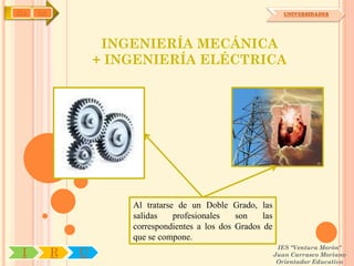 IYA   OA                                                          UNIVERSIDADES




                    INGENIERÍA MECÁNICA
                   + INGENIERÍA ELÉCTRICA




                       Al tratarse de un Doble Grado, las
                       salidas    profesionales   son    las
                       correspondientes a los dos Grados de
                       que se compone.
                                                                IES "Ventura Morón"
 I         R   U                                               Juan Carrasco Moriano
                                                                Orientador Educativo
 