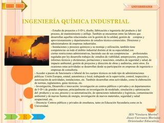 IYA   OA                                                                                               UNIVERSIDADES




           INGENIERÍA QUÍMICA INDUSTRIAL
                              - Estudio de proyectos e I+D+i, diseño, fabricación e ingeniería del producto y del
                              proceso, de mantenimiento y utillaje. También se encuentran entre las labores que
                              desarrollan aquellas relacionadas con la gestión de la calidad, gestión de compras y
                              aprovisionamiento y departamentos de estudios técnico-comerciales. Directores y
                              administradores de empresas industriales.
                              - Instalaciones y procesos químicos y su montaje y utilización, también tiene
                              competencias en todo el ámbito industrial distinto al de su especialidad con
                              ciertas restricciones administrativas, haciendo uso de sus competencias     profesionales
                              reguladas por ley desarrolla trabajos de: estudios de viabilidad, anteproyectos, proyectos,
                              informes técnicos y dictámenes, peritaciones y tasaciones, estudios de seguridad y salud, de
                              impacto ambiental, gestión de proyectos y dirección de obras y auditorías, entre otros. En
                              ocasiones estas actividades se desarrollan desde su participación en empresas de ingeniería o
                              empresas de consultoría.
               - Acceder a puesto de funcionario o laboral de los cuerpos técnicos en todo tipo de administraciones
               públicas: Unión Europea, estatal, autonómica y local, trabajando en la supervisión, control, inspección y
               autorización de actividades, instalaciones, etc. También desarrollan otras actividades, como la elaboración
               de normas, reglamentos, guías técnicas, etc.
               - Investigación, Desarrollo e innovación: investigación en centros públicos o privados y en departamentos
               de I+D+i de grandes empresas, principalmente en investigación de modelado, simulación y optimización
               del: producto y su uso, proceso y su automatización, de operaciones industriales y logísticas, contaminación
               ambiental y de nuevas fuentes de energía, investigación de nuevos materiales, seguridad y salud
               ocupacional, etc.
               - Docencia: Centros públicos y privados de enseñanza, tanto en Educación Secundaria como en la
               Universidad.


                                                                                                   IES "Ventura Morón"
 I         R    U                                                                                 Juan Carrasco Moriano
                                                                                                   Orientador Educativo
 