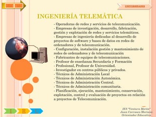 IYA   OA                                                        UNIVERSIDADES




               INGENIERÍA TELEMÁTICA
                   - Operadoras de redes y servicios de telecomunicación.
                   - Empresas de investigación, desarrollo, fabricación,
                   gestión y explotación de redes y servicios telemáticos.
                   - Empresas de ingeniería dedicadas al desarrollo de
                   proyectos de software y bases de datos en redes de
                   ordenadores y de telecomunicación.
                   - Configuración, instalación gestión y mantenimiento de
                   redes de ordenadores y de telecomunicación
                   - Fabricantes de equipos de telecomunicaciones.
                   - Profesor de enseñanza Secundaría y Formación
                   - Profesional, Profesor de Universidad.
                   - Investigador en centros públicos y privados.
                   - Técnicos de Administración Local
                   - Técnicos de Administración Autonómica.
                   - Técnicos de Administración Central.
                   - Técnicos de Administración comunitaria.
                   - Planificación, ejecución, mantenimiento, conservación,
                   explotación, control y evaluación de proyectos en relación
                   a proyectos de Telecomunicación.

                                                              IES "Ventura Morón"
 I         R   U                                             Juan Carrasco Moriano
                                                              Orientador Educativo
 