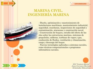 IYA   OA                                                    UNIVERSIDADES




                      MARINA CIVIL.
                   INGENIERÍA MARINA

                       - Diseño, optimización y mantenimiento de
                       instalaciones marítimas, mantenimiento industrial,
                       seguridad, enseñanza, inspecciones de seguridad y
                       contaminación, ataranzas y construcción naval.
                       - Construcción de buques, estudio del efecto de las
                       olas sobre las estructuras marinas, sistemas de
                       propulsión, calderas, turbinas de vapor y gas,
                       conducción de fluidos, ventilación y climatización,
                       carga y descarga del buque.
                       - Nuevas tecnologías aplicadas a sistemas navales,
                       como técnicas computacionales o programas
                       informáticos navales.




                                                          IES "Ventura Morón"
 I         R   U                                         Juan Carrasco Moriano
                                                          Orientador Educativo
 