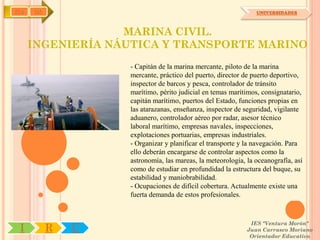 IYA   OA                                                       UNIVERSIDADES



                   MARINA CIVIL.
      INGENIERÍA NÁUTICA Y TRANSPORTE MARINO
                   - Capitán de la marina mercante, piloto de la marina
                   mercante, práctico del puerto, director de puerto deportivo,
                   inspector de barcos y pesca, controlador de tránsito
                   marítimo, périto judicial en temas marítimos, consignatario,
                   capitán marítimo, puertos del Estado, funciones propias en
                   las atarazanas, enseñanza, inspector de seguridad, vigilante
                   aduanero, controlador aéreo por radar, asesor técnico
                   laboral marítimo, empresas navales, inspecciones,
                   explotaciones portuarias, empresas industriales.
                   - Organizar y planificar el transporte y la navegación. Para
                   ello deberán encargarse de controlar aspectos como la
                   astronomía, las mareas, la meteorología, la oceanografía, así
                   como de estudiar en profundidad la estructura del buque, su
                   estabilidad y maniobrabilidad.
                   - Ocupaciones de difícil cobertura. Actualmente existe una
                   fuerta demanda de estos profesionales.


                                                             IES "Ventura Morón"
 I         R   U                                            Juan Carrasco Moriano
                                                             Orientador Educativo
 