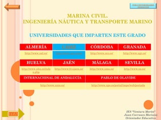 POR UNIVERSIDADES
                                                                                            (ANDALUCÍA)




                   MARINA CIVIL.
      INGENIERÍA NÁUTICA Y TRANSPORTE MARINO

           UNIVERSIDADES QUE IMPARTEN ESTE GRADO

        ALMERÍA                     CÁDIZ               CÓRDOBA                  GRANADA
        http://www.ual.es/      http://www.uca.es/es/   http://www.uco.es/       http://www.ugr.es/


         HUELVA                      JAÉN                MÁLAGA                   SEVILLA
      http://www.uhu.es/inde   http://www10.ujaen.es/   http://www.uma.es/       http://www.us.es/
               x.php

       INTERNACIONAL DE ANDALUCÍA                               PABLO DE OLAVIDE

                    http://www.unia.es/                  http://www.upo.es/portal/impe/web/portada




                                                                                   IES "Ventura Morón"
IYA                                                                               Juan Carrasco Moriano
                                                                                   Orientador Educativo
 