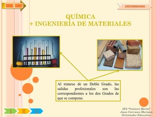 IYA   OA                                                         UNIVERSIDADES




                        QUÍMICA
               + INGENIERÍA DE MATERIALES




                      Al tratarse de un Doble Grado, las
                      salidas    profesionales   son    las
                      correspondientes a los dos Grados de
                      que se compone.

                                                               IES "Ventura Morón"
 I         R    U                                             Juan Carrasco Moriano
                                                               Orientador Educativo
 