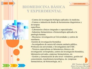 SD   OA                                                               UNIVERSIDADES


              BIOMEDICINA BÁSICA
                Y EXPERIMENTAL

                  - Centros de investigación biológica aplicada a la medicina.
                  - Centros o industria de diseño de herramientas diagnósticas y
                  de terapias
                  específicas.
                  - Laboratorios clínicos integrados o especializados.
                  - Industrias farmacéuticas o biotecnológica aplicada a la
                  patología humana.
                  - Docencia e investigación en Universidades y centros de
                  enseñanza.
                  -Gestión de investigación biomédica
                  - Investigadores de carrera del sistema sanitario público,
                  Profesores de universidad, o Investigadores del CSIC.
                  - Técnicos especialistas en laboratorios clínicos o de
                  investigación: en hospitales, centros de investigación biomédica,
                  laboratorios privados, empresas farmacéuticas, etc.
                  - Gestión y comunicación de alto nivel: visitadores, gestión del
                  conocimiento, transferencia tecnológica, etc. (empresas
                  farmacéuticas, de biotecnología, etc.).
                                                                    IES "Ventura Morón"
 I        R   U                                                    Juan Carrasco Moriano
                                                                    Orientador Educativo
 