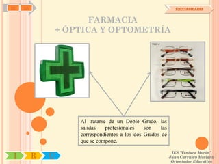 SD   OA                                                          UNIVERSIDADES



                         FARMACIA
                  + ÓPTICA Y OPTOMETRÍA




                      Al tratarse de un Doble Grado, las
                      salidas    profesionales   son    las
                      correspondientes a los dos Grados de
                      que se compone.

                                                               IES "Ventura Morón"
 I        R   U                                               Juan Carrasco Moriano
                                                               Orientador Educativo
 