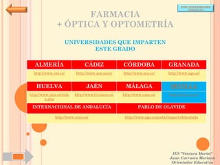 POR UNIVERSIDADES
                                                                                           (ANDALUCÍA)

                           FARMACIA
                    + ÓPTICA Y OPTOMETRÍA

                        UNIVERSIDADES QUE IMPARTEN
                                ESTE GRADO

       ALMERÍA                     CÁDIZ               CÓRDOBA                  GRANADA
       http://www.ual.es/      http://www.uca.es/es/   http://www.uco.es/       http://www.ugr.es/


        HUELVA                      JAÉN                MÁLAGA                   SEVILLA
     http://www.uhu.es/inde   http://www10.ujaen.es/   http://www.uma.es/       http://www.us.es/
              x.php

      INTERNACIONAL DE ANDALUCÍA                               PABLO DE OLAVIDE

                   http://www.unia.es/                  http://www.upo.es/portal/impe/web/portada




                                                                                  IES "Ventura Morón"
SD                                                                               Juan Carrasco Moriano
                                                                                  Orientador Educativo
 