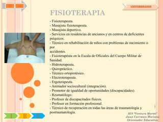 SD   OA                                                                  UNIVERSIDADES


                  FISIOTERAPIA
                  - Fisioterapeuta.
                  - Masajista fisioterapeuta.
                  - Masajista deportivo.
                  - Servicios en residencias de ancianos y en centros de deficientes
                  psíquicos.
                  - Técnico en rehabilitación de niños con problemas de nacimiento o
                  por
                  accidentes.
                  - Fisioterapéuta en la Escala de Oficiales del Cuerpo Militar de
                  Sanidad.
                  - Hidroterapeuta.
                  - Quiropráctico.
                  - Técnico ortoprotésico.
                  - Electroterapeuta.
                  - Ergoterapeuta.
                  - Animador sociocultural (integración).
                  - Promotor de igualdad de oportunidades (discapacidades).
                  - Reumatólogo.
                  - Profesor de discapacitados físicos.
                  - Profesor en formación profesional.
                  - Técnico de recuperación en todas las áreas de traumatología y
                  postraumatología.                                     IES "Ventura Morón"
 I        R   U                                                      Juan Carrasco Moriano
                                                                      Orientador Educativo
 
