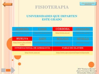 POR UNIVERSIDADES
                                                                                           (ANDALUCÍA)


                                FISIOTERAPIA

                     UNIVERSIDADES QUE IMPARTEN
                             ESTE GRADO


       ALMERÍA                     CÁDIZ               CÓRDOBA                  GRANADA
       http://www.ual.es/      http://www.uca.es/es/   http://www.uco.es/       http://www.ugr.es/


        HUELVA                      JAÉN                MÁLAGA                   SEVILLA
     http://www.uhu.es/inde   http://www10.ujaen.es/   http://www.uma.es/       http://www.us.es/
              x.php

      INTERNACIONAL DE ANDALUCÍA                               PABLO DE OLAVIDE

                   http://www.unia.es/                  http://www.upo.es/portal/impe/web/portada




                                                                                  IES "Ventura Morón"
SD                                                                               Juan Carrasco Moriano
                                                                                  Orientador Educativo
 