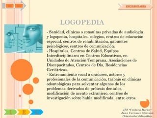 SD   OA                                                        UNIVERSIDADES




                         LOGOPEDIA
                  - Sanidad, clínicas o consultas privadas de audiología
                  y logopedia, hospitales, colegios, centros de educación
                  especial, centros de rehabilitación, gabinetes
                  psicológicos, centros de comunicación.
                  - Hospitales, Centros de Salud, Equipos
                  Interdisciplinares en Centros Educativos, en
                  Unidades de Atención Temprana, Asociaciones de
                  Discapacitados, Centros de Día, Residencias
                  Geriátricas.
                  - Entrenamiento vocal a oradores, actores y
                  profesionales de la comunicación, trabajo en clínicas
                  odontológicas para solventar algunos de los
                  problemas derivados de prótesis dentales,
                  modificación de acento extranjero, centros de
                  investigación sobre habla modificada, entre otros.

                                                             IES "Ventura Morón"
 I        R   U                                             Juan Carrasco Moriano
                                                             Orientador Educativo
 