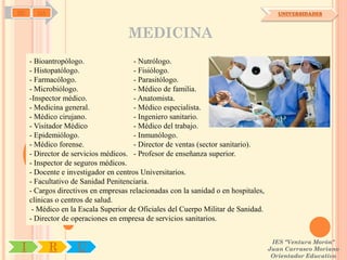SD     OA                                                                              UNIVERSIDADES



                                    MEDICINA
     - Bioantropólogo.                 - Nutrólogo.
     - Histopatólogo.                  - Fisiólogo.
     - Farmacólogo.                    - Parasitólogo.
     - Microbiólogo.                   - Médico de familia.
     -Inspector médico.                - Anatomista.
     - Medicina general.               - Médico especialista.
     - Médico cirujano.                - Ingeniero sanitario.
     - Visitador Médico                - Médico del trabajo.
     - Epidemiólogo.                   - Inmunólogo.
     - Médico forense.                 - Director de ventas (sector sanitario).
     - Director de servicios médicos. - Profesor de enseñanza superior.
     - Inspector de seguros médicos.
     - Docente e investigador en centros Universitarios.
     - Facultativo de Sanidad Penitenciaria.
     - Cargos directivos en empresas relacionadas con la sanidad o en hospitales,
     clínicas o centros de salud.
      - Médico en la Escala Superior de Oficiales del Cuerpo Militar de Sanidad.
     - Director de operaciones en empresa de servicios sanitarios.


                                                                                     IES "Ventura Morón"
 I          R       U                                                               Juan Carrasco Moriano
                                                                                     Orientador Educativo
 