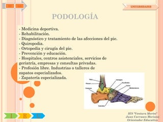 SD   OA                                                          UNIVERSIDADES




                      PODOLOGÍA
     - Medicina deportiva.
     - Rehabilitación.
     - Diagnóstico y tratamiento de las afecciones del pie.
     - Quiropodia.
     - Ortopedia y cirugía del pie.
     - Prevención y educación.
     - Hospitales, centros asistenciales, servicios de
     geriatría, empresas y consultas privadas.
     - Profesión libre. Industrias o talleres de
     zapatos especializados.
     - Zapatería especializada.




                                                               IES "Ventura Morón"
 I        R   U                                               Juan Carrasco Moriano
                                                               Orientador Educativo
 