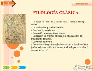 AYH   OA                                                            UNIVERSIDADES




                    FILOLOGÍA CLÁSICA

                   - La docencia (nacional e internacional) como la principal
                   salida.
                   - La producción y crítica literaria.
                   - Asesoramiento editorial.
                   - Corrección y traducción de textos.
                   - Corrección de pruebas editoriales u otros centros de
                   tratamiento de textos.
                   - Gabinetes de prensa.
                   - Documentación y otras relacionadas con el ámbito cultural
                   (talleres de animación a la lectura, ciclos de poesía, ciclos de
                   autores literarios).




                                                                  IES "Ventura Morón"
 I         R   U                                                 Juan Carrasco Moriano
                                                                  Orientador Educativo
 
