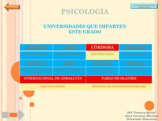 POR UNIVERSIDADES
                                                                                           (ANDALUCÍA)


                                  PSICOLOGÍA

                     UNIVERSIDADES QUE IMPARTEN
                             ESTE GRADO


       ALMERÍA                     CÁDIZ               CÓRDOBA                  GRANADA
       http://www.ual.es/      http://www.uca.es/es/   http://www.uco.es/       http://www.ugr.es/


        HUELVA                      JAÉN                MÁLAGA                   SEVILLA
     http://www.uhu.es/inde   http://www10.ujaen.es/   http://www.uma.es/       http://www.us.es/
              x.php

      INTERNACIONAL DE ANDALUCÍA                               PABLO DE OLAVIDE

                   http://www.unia.es/                  http://www.upo.es/portal/impe/web/portada




                                                                                  IES "Ventura Morón"
SD                                                                               Juan Carrasco Moriano
                                                                                  Orientador Educativo
 
