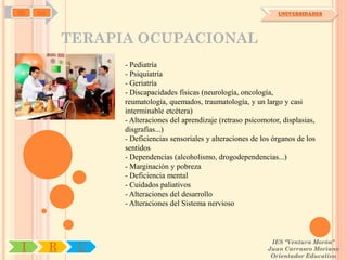 SD   OA                                                               UNIVERSIDADES




              TERAPIA OCUPACIONAL
                    - Pediatría
                    - Psiquiatría
                    - Geriatría
                    - Discapacidades físicas (neurología, oncología,
                    reumatología, quemados, traumatología, y un largo y casi
                    interminable etcétera)
                    - Alteraciones del aprendizaje (retraso psicomotor, displasias,
                    disgrafías...)
                    - Deficiencias sensoriales y alteraciones de los órganos de los
                    sentidos
                    - Dependencias (alcoholismo, drogodependencias...)
                    - Marginación y pobreza
                    - Deficiencia mental
                    - Cuidados paliativos
                    - Alteraciones del desarrollo
                    - Alteraciones del Sistema nervioso



                                                                    IES "Ventura Morón"
 I        R    U                                                   Juan Carrasco Moriano
                                                                    Orientador Educativo
 