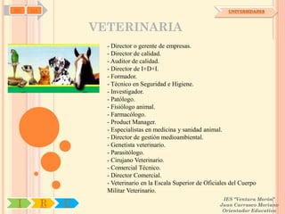 SD   OA                                                             UNIVERSIDADES



                  VETERINARIA
                    - Director o gerente de empresas.
                    - Director de calidad.
                    - Auditor de calidad.
                    - Director de I+D+I.
                    - Formador.
                    - Técnico en Seguridad e Higiene.
                    - Investigador.
                    - Patólogo.
                    - Fisiólogo animal.
                    - Farmacólogo.
                    - Product Manager.
                    - Especialistas en medicina y sanidad animal.
                    - Director de gestión medioambiental.
                    - Genetista veterinario.
                    - Parasitólogo.
                    - Cirujano Veterinario.
                    - Comercial Técnico.
                    - Director Comercial.
                    - Veterinario en la Escala Superior de Oficiales del Cuerpo
                    Militar Veterinario.
                                                                 IES "Ventura Morón"
 I        R   U                                                 Juan Carrasco Moriano
                                                                 Orientador Educativo
 
