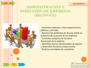 SYJ   OA                                                 UNIVERSIDADES


                  ADMINISTRACIÓN Y
               DIRECCIÓN DE EMPRESAS
                     (BILINGÜE)


                       - Gestionar empresas y otras organizaciones
                       públicas y privadas.
                       - Resolver los problemas de diversa índole en
                       la práctica de la gestión de las empresas.
                       - Gestionar cualquiera de las áreas
                       funcionales de la empresa.
                       - Identificar nuevas oportunidades de negocio
                       y desarrollar iniciativas empresariales.
                       - Realizar actividades de consultoría.




                                                       IES "Ventura Morón"
 I         R   U                                      Juan Carrasco Moriano
                                                       Orientador Educativo
 