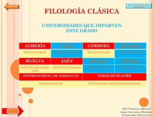 POR UNIVERSIDADES
                                                                                            (ANDALUCÍA)


                        FILOLOGÍA CLÁSICA

                      UNIVERSIDADES QUE IMPARTEN
                              ESTE GRADO


        ALMERÍA                     CÁDIZ               CÓRDOBA                  GRANADA
        http://www.ual.es/      http://www.uca.es/es/   http://www.uco.es/       http://www.ugr.es/


         HUELVA                      JAÉN                MÁLAGA                   SEVILLA
      http://www.uhu.es/inde   http://www10.ujaen.es/   http://www.uma.es/       http://www.us.es/
               x.php

       INTERNACIONAL DE ANDALUCÍA                               PABLO DE OLAVIDE

                    http://www.unia.es/                  http://www.upo.es/portal/impe/web/portada




                                                                                   IES "Ventura Morón"
AYH                                                                               Juan Carrasco Moriano
                                                                                   Orientador Educativo
 