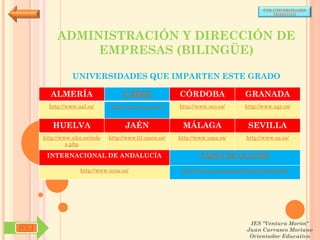 POR UNIVERSIDADES
                                                                                            (ANDALUCÍA)




           ADMINISTRACIÓN Y DIRECCIÓN DE
                EMPRESAS (BILINGÜE)

                 UNIVERSIDADES QUE IMPARTEN ESTE GRADO

        ALMERÍA                     CÁDIZ               CÓRDOBA                  GRANADA
        http://www.ual.es/      http://www.uca.es/es/   http://www.uco.es/       http://www.ugr.es/


         HUELVA                      JAÉN                MÁLAGA                   SEVILLA
      http://www.uhu.es/inde   http://www10.ujaen.es/   http://www.uma.es/       http://www.us.es/
               x.php

       INTERNACIONAL DE ANDALUCÍA                               PABLO DE OLAVIDE

                    http://www.unia.es/                  http://www.upo.es/portal/impe/web/portada




                                                                                   IES "Ventura Morón"
SYJ                                                                               Juan Carrasco Moriano
                                                                                   Orientador Educativo
 