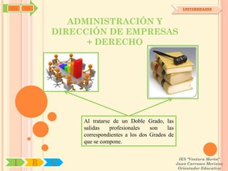 SYJ   OA                                                       UNIVERSIDADES



                  ADMINISTRACIÓN Y
               DIRECCIÓN DE EMPRESAS
                     + DERECHO




                    Al tratarse de un Doble Grado, las
                    salidas    profesionales   son    las
                    correspondientes a los dos Grados de
                    que se compone.

                                                             IES "Ventura Morón"
 I         R   U                                            Juan Carrasco Moriano
                                                             Orientador Educativo
 