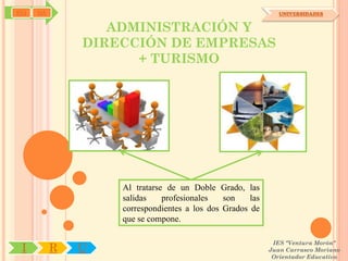SYJ   OA                                                      UNIVERSIDADES


                  ADMINISTRACIÓN Y
               DIRECCIÓN DE EMPRESAS
                     + TURISMO




                   Al tratarse de un Doble Grado, las
                   salidas    profesionales   son    las
                   correspondientes a los dos Grados de
                   que se compone.

                                                            IES "Ventura Morón"
 I         R   U                                           Juan Carrasco Moriano
                                                            Orientador Educativo
 