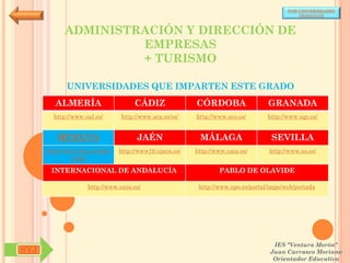 POR UNIVERSIDADES
                                                                                            (ANDALUCÍA)



            ADMINISTRACIÓN Y DIRECCIÓN DE
                     EMPRESAS
                     + TURISMO

            UNIVERSIDADES QUE IMPARTEN ESTE GRADO
        ALMERÍA                     CÁDIZ               CÓRDOBA                  GRANADA
        http://www.ual.es/      http://www.uca.es/es/   http://www.uco.es/       http://www.ugr.es/


         HUELVA                      JAÉN                MÁLAGA                   SEVILLA
      http://www.uhu.es/inde   http://www10.ujaen.es/   http://www.uma.es/       http://www.us.es/
               x.php

       INTERNACIONAL DE ANDALUCÍA                               PABLO DE OLAVIDE

                    http://www.unia.es/                  http://www.upo.es/portal/impe/web/portada




                                                                                   IES "Ventura Morón"
SYJ                                                                               Juan Carrasco Moriano
                                                                                   Orientador Educativo
 