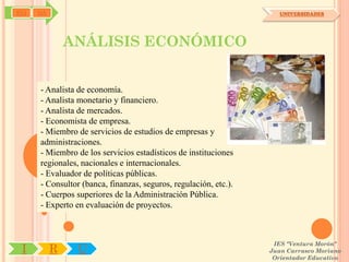 SYJ   OA                                                             UNIVERSIDADES




               ANÁLISIS ECONÓMICO


      - Analista de economía.
      - Analista monetario y financiero.
      - Analista de mercados.
      - Economista de empresa.
      - Miembro de servicios de estudios de empresas y
      administraciones.
      - Miembro de los servicios estadísticos de instituciones
      regionales, nacionales e internacionales.
      - Evaluador de políticas públicas.
      - Consultor (banca, finanzas, seguros, regulación, etc.).
      - Cuerpos superiores de la Administración Pública.
      - Experto en evaluación de proyectos.



                                                                   IES "Ventura Morón"
 I         R     U                                                Juan Carrasco Moriano
                                                                   Orientador Educativo
 