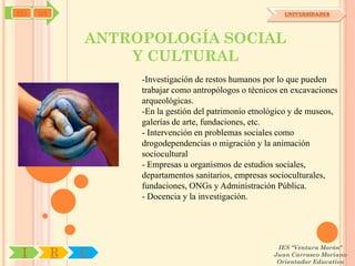 SYJ   OA                                                  UNIVERSIDADES




               ANTROPOLOGÍA SOCIAL
                   Y CULTURAL
                    -Investigación de restos humanos por lo que pueden
                    trabajar como antropólogos o técnicos en excavaciones
                    arqueológicas.
                    -En la gestión del patrimonio etnológico y de museos,
                    galerías de arte, fundaciones, etc.
                    - Intervención en problemas sociales como
                    drogodependencias o migración y la animación
                    sociocultural
                    - Empresas u organismos de estudios sociales,
                    departamentos sanitarios, empresas socioculturales,
                    fundaciones, ONGs y Administración Pública.
                    - Docencia y la investigación.




                                                        IES "Ventura Morón"
 I         R   U                                       Juan Carrasco Moriano
                                                        Orientador Educativo
 