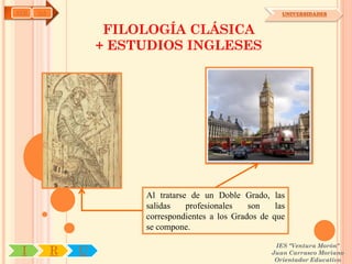 AYH   OA                                                    UNIVERSIDADES


                    FILOLOGÍA CLÁSICA
                   + ESTUDIOS INGLESES




                        Al tratarse de un Doble Grado, las
                        salidas    profesionales   son    las
                        correspondientes a los Grados de que
                        se compone.

                                                          IES "Ventura Morón"
 I         R   U                                         Juan Carrasco Moriano
                                                          Orientador Educativo
 
