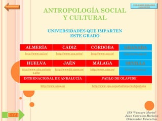 POR UNIVERSIDADES
                                                                                            (ANDALUCÍA)

                      ANTROPOLOGÍA SOCIAL
                          Y CULTURAL

                         UNIVERSIDADES QUE IMPARTEN
                                 ESTE GRADO

        ALMERÍA                     CÁDIZ               CÓRDOBA                  GRANADA
        http://www.ual.es/      http://www.uca.es/es/   http://www.uco.es/       http://www.ugr.es/


         HUELVA                      JAÉN                MÁLAGA                   SEVILLA
      http://www.uhu.es/inde   http://www10.ujaen.es/   http://www.uma.es/       http://www.us.es/
               x.php

       INTERNACIONAL DE ANDALUCÍA                               PABLO DE OLAVIDE

                    http://www.unia.es/                  http://www.upo.es/portal/impe/web/portada




                                                                                   IES "Ventura Morón"
SYJ                                                                               Juan Carrasco Moriano
                                                                                   Orientador Educativo
 