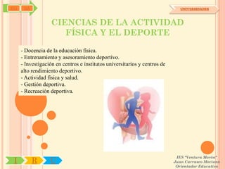 SYJ    OA                                                                      UNIVERSIDADES



                    CIENCIAS DE LA ACTIVIDAD
                       FÍSICA Y EL DEPORTE
      - Docencia de la educación física.
      - Entrenamiento y asesoramiento deportivo.
      - Investigación en centros e institutos universitarios y centros de
      alto rendimiento deportivo.
      - Actividad física y salud.
      - Gestión deportiva.
      - Recreación deportiva.




                                                                             IES "Ventura Morón"
 I          R      U                                                        Juan Carrasco Moriano
                                                                             Orientador Educativo
 