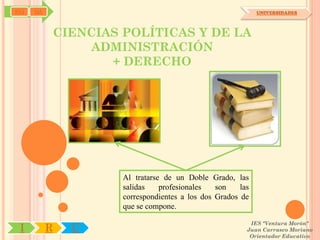 SYJ   OA                                                        UNIVERSIDADES




               CIENCIAS POLÍTICAS Y DE LA
                   ADMINISTRACIÓN
                      + DERECHO




                        Al tratarse de un Doble Grado, las
                        salidas    profesionales   son    las
                        correspondientes a los dos Grados de
                        que se compone.

                                                             IES "Ventura Morón"
 I         R     U                                          Juan Carrasco Moriano
                                                             Orientador Educativo
 