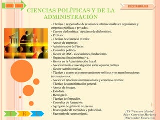 SYJ   OA                                                                       UNIVERSIDADES

               CIENCIAS POLÍTICAS Y DE LA
                   ADMINISTRACIÓN
                      - Técnico o responsable de relaciones internacionales en organismos y
                      empresas públicas o privadas.
                      - Carrera diplomática / Ayudante de diplomático.
                      - Profesor.
                      - Técnico de comercio exterior.
                      - Asesor de empresas.
                      - Administrador de Fincas.
                      - Consultor político.
                      - Gestor de ONG, asociaciones, fundaciones.
                      - Organización administrativa.
                      - Gestor en la Administración Local.
                      - Asesoramiento e investigación sobre opinión pública.
                      - Gestor Administrativo.
                      - Técnico y asesor en comportamientos políticos y en transformaciones
                      internacionales.
                      - Asesor en relaciones internacionales y comercio exterior.
                      - Técnico de administración general.
                      - Asesor de imagen.
                      - Estadista.
                      - Demógrafo.
                      - Técnico de formación.
                      - Consultor de formación.
                      - Agregado de gabinete de prensa.
                      - Investigador de mercados y publicidad.                    IES "Ventura Morón"
 I         R     U    - Secretario de Ayuntamiento.                             Juan Carrasco Moriano
                                                                             Orientador Educativo
 